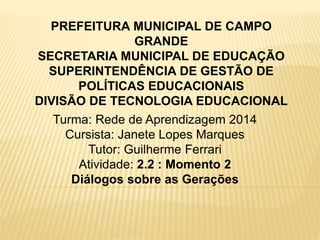 Turma: Rede de Aprendizagem 2014
Cursista: Janete Lopes Marques
Tutor: Guilherme Ferrari
Atividade: 2.2 : Momento 2
Diálogos sobre as Gerações
PREFEITURA MUNICIPAL DE CAMPO
GRANDE
SECRETARIA MUNICIPAL DE EDUCAÇÃO
SUPERINTENDÊNCIA DE GESTÃO DE
POLÍTICAS EDUCACIONAIS
DIVISÃO DE TECNOLOGIA EDUCACIONAL
 