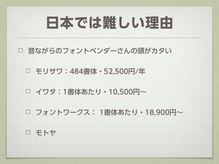 日本では難しい理由
昔ながらのフォントベンダーさんの頭がカタい


 モリサワ：484書体・52,500円/年


 イワタ：1書体あたり・10,500円∼


 フォントワークス： 1書体あたり・18,900円∼


 モトヤ
 