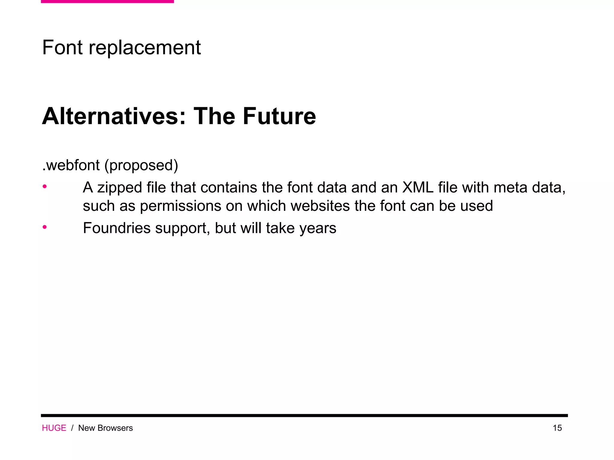 HUGE   /  New Browsers Font replacement Alternatives: The Future .webfont (proposed) A zipped file that contains the font data and an XML file with meta data, such as permissions on which websites the font can be used Foundries support, but will take years 