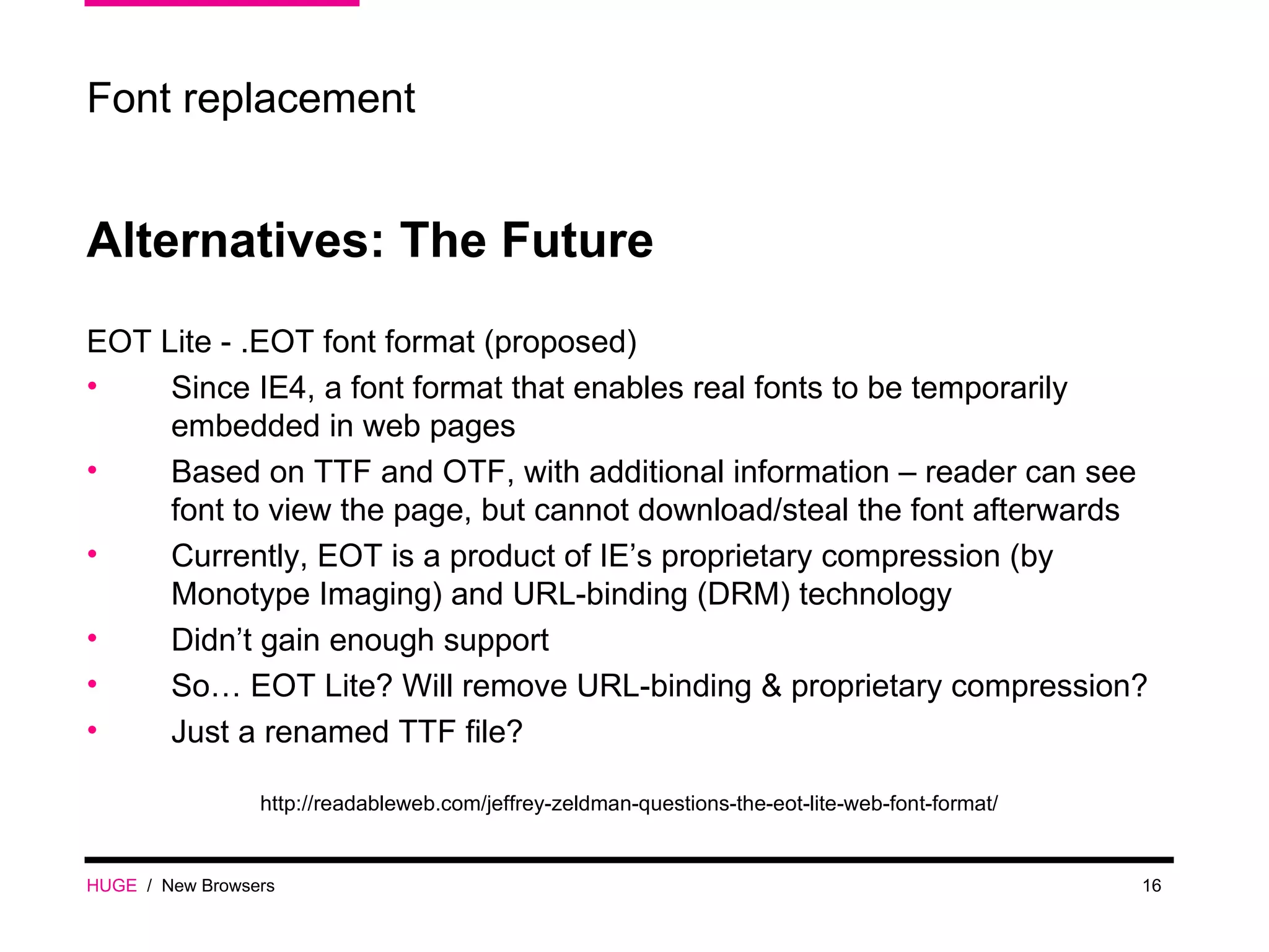 HUGE   /  New Browsers Font replacement Alternatives: The Future EOT Lite - .EOT font format (proposed) Since IE4, a font format that enables real fonts to be temporarily embedded in web pages Based on TTF and OTF, with additional information – reader can see font to view the page, but cannot download/steal the font afterwards Currently, EOT is a product of IE’s proprietary compression (by Monotype Imaging) and URL-binding (DRM) technology Didn’t gain enough support So… EOT Lite? Will remove URL-binding & proprietary compression? Just a renamed TTF file? http://readableweb.com/jeffrey-zeldman-questions-the-eot-lite-web-font-format/ 
