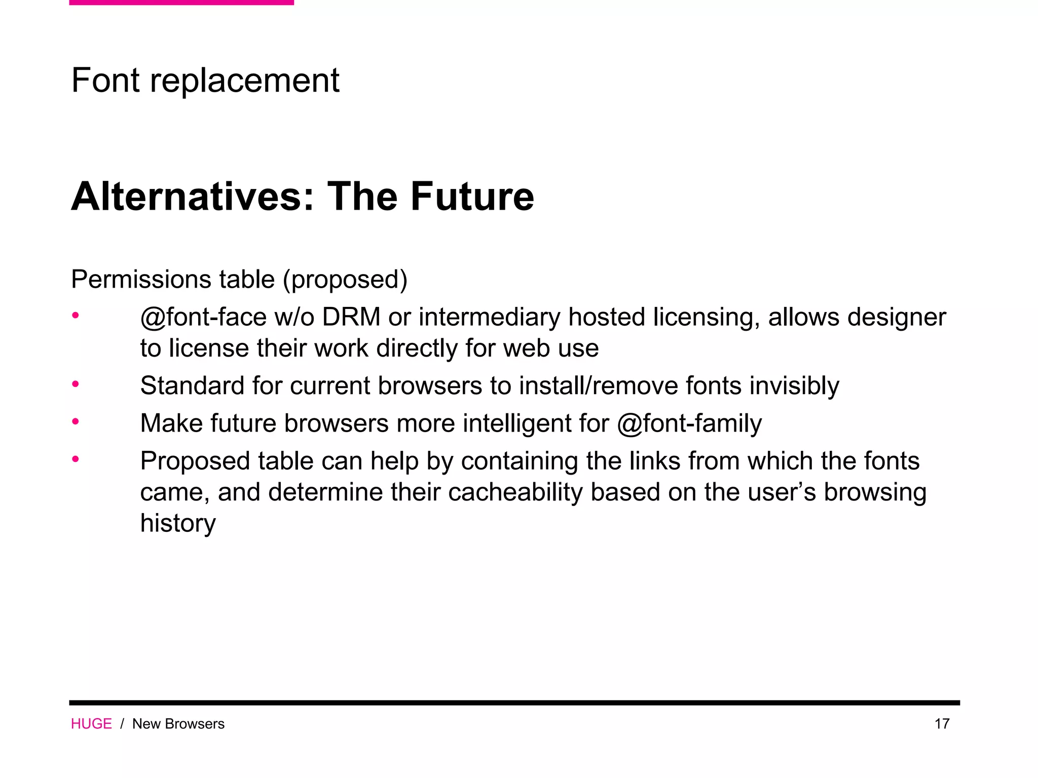 HUGE   /  New Browsers Font replacement Alternatives: The Future Permissions table (proposed) @font-face w/o DRM or intermediary hosted licensing, allows designer to license their work directly for web use Standard for current browsers to install/remove fonts invisibly Make future browsers more intelligent for @font-family Proposed table can help by containing the links from which the fonts came, and determine their cacheability based on the user’s browsing history 
