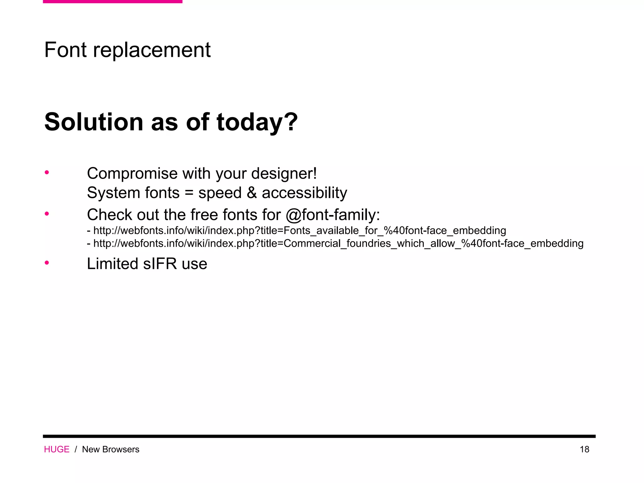 HUGE   /  New Browsers Font replacement Solution as of today? Compromise with your designer! System fonts = speed & accessibility Check out the free fonts for @font-family: - http://webfonts.info/wiki/index.php?title=Fonts_available_for_%40font-face_embedding - http://webfonts.info/wiki/index.php?title=Commercial_foundries_which_allow_%40font-face_embedding Limited sIFR use 