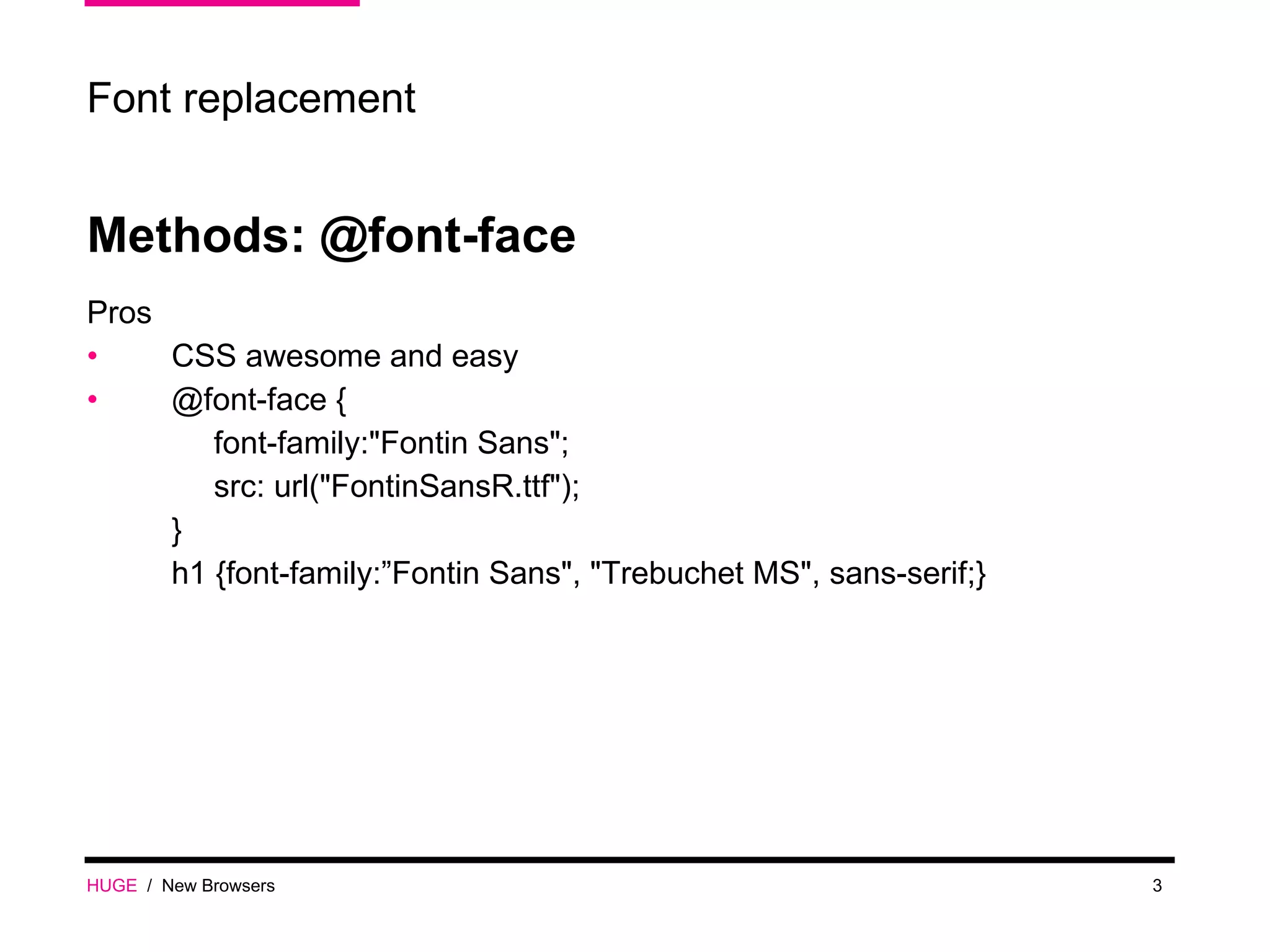 Methods: @font-face Pros CSS awesome and easy @font-face { font-family:&quot;Fontin Sans&quot;; src: url(&quot;FontinSansR.ttf&quot;); } h1 {font-family:”Fontin Sans&quot;, &quot;Trebuchet MS&quot;, sans-serif;} HUGE   /  New Browsers Font replacement 