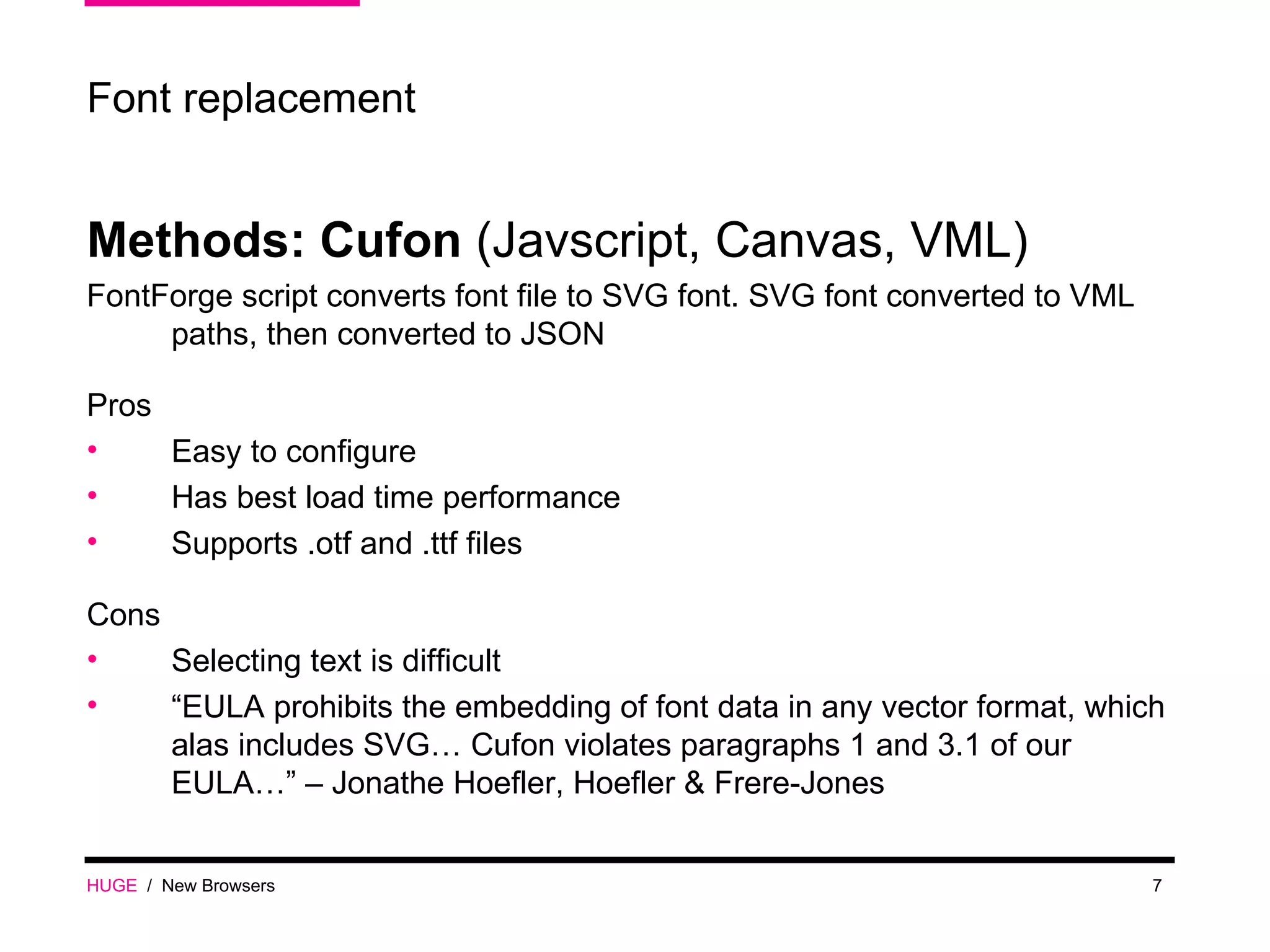 HUGE   /  New Browsers Font replacement Methods: Cufon  (Javscript, Canvas, VML) FontForge script converts font file to SVG font. SVG font converted to VML paths, then converted to JSON Pros Easy to configure Has best load time performance Supports .otf and .ttf files Cons Selecting text is difficult “ EULA prohibits the embedding of font data in any vector format, which alas includes SVG… Cufon violates paragraphs 1 and 3.1 of our EULA…” – Jonathe Hoefler, Hoefler & Frere-Jones  