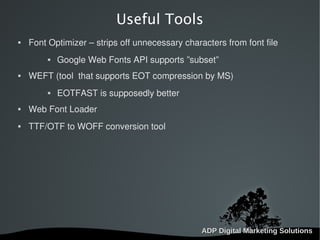   
Useful Tools
 Font Optimizer – strips off unnecessary characters from font file
 Google Web Fonts API supports ”subset”
 WEFT (tool that supports EOT compression by MS)
 EOTFAST is supposedly better
 Web Font Loader
 TTF/OTF to WOFF conversion tool
 
