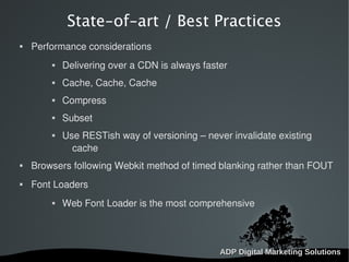   
State-of-art / Best Practices
 Performance considerations
 Delivering over a CDN is always faster
 Cache, Cache, Cache
 Compress
 Subset
 Use RESTish way of versioning – never invalidate existing
cache
 Browsers following Webkit method of timed blanking rather than FOUT
 Font Loaders
 Web Font Loader is the most comprehensive
 