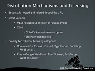   
Distribution Mechanisms and Licensing
 Essentially hosted and refered through its URL
 Minor variants
 MLM-hosted (out of reach of release cycles)
 CDN
 Cobalt's Akamai (release cycle)
 3rd Party (Google etc.)
 Broadly two different licensing categories
 Commercial – Typekit, Kernest, Typotheque, Fontshop,
FontSpring, ...
 Free – Google WebFonts, Font Squirrel, FontForge,
WebFontLoader
 