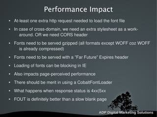   
Performance Impact
 At-least one extra http request needed to load the font file
 In case of cross-domain, we need an extra stylesheet as a work-
around. OR we need CORS header
 Fonts need to be served gzipped (all formats except WOFF coz WOFF
is already compressed)
 Fonts need to be served with a ”Far Future” Expires header
 Loading of fonts can be blocking in IE
 Also impacts page-perceived performance
 There should be merit in using a CobaltFontLoader
 What happens when response status is 4xx|5xx
 FOUT is definitely better than a slow blank page
 