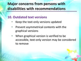 Major concerns from persons with
disabilities with recommendations

10. Outdated text versions
  • Keep the text-only versions updated
  • Prevent asymmetrical contents with the
    graphical versions
  • When graphical version is verified to be
    accessible, text-only version may be considered
    to remove
 