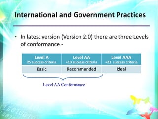 International and Government Practices

• In latest version (Version 2.0) there are three Levels
  of conformance -

         Level A               Level AA              Level AAA
     25 success criteria   +13 success criteria   +23 success criteria
           Basic           Recommended                   Ideal


               Level AA Conformance
 