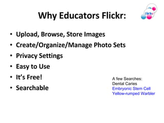 Why Educators Flickr: Upload, Browse, Store Images Create/Organize/Manage Photo Sets Privacy Settings  Easy to Use It’s Free! Searchable A few Searches: Dental Caries Embryonic Stem Cell Yellow-rumped Warbler  