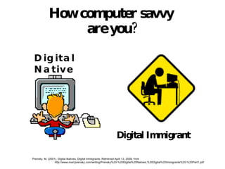How computer savvy  are you? Digital Native Digital Immigrant Prensky, M. (2001). Digital Natives, Digital Immigrants. Retrieved April 13, 2009, from  http://www.marcprensky.com/writing/Prensky%20-%20Digital%20Natives,%20Digital%20Immigrants%20-%20Part1.pdf 