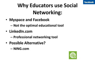 Why Educators use Social Networking: Myspace and Facebook Not the optimal educational tool LinkedIn.com Professional networking tool Possible Alternative? NING.com 