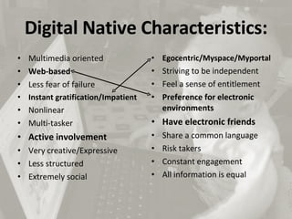 Digital Native Characteristics: Multimedia oriented  Web-based  Less fear of failure  Instant gratification/Impatient  Nonlinear  Multi-tasker  Active involvement  Very creative/Expressive  Less structured  Extremely social  Egocentric/Myspace/Myportal Striving to be independent Feel a sense of entitlement  Preference for electronic environments  Have electronic friends  Share a common language  Risk takers  Constant engagement  All information is equal  List retrieved from: http://lraines.wordpress.com/2007/03/28/characteristics-of-a-digital-native/ 