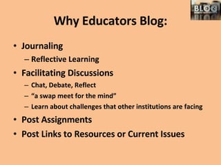 Why Educators Blog: Journaling Reflective Learning Facilitating Discussions Chat, Debate, Reflect “ a swap meet for the mind” Learn about challenges that other institutions are facing Post Assignments Post Links to Resources or Current Issues 
