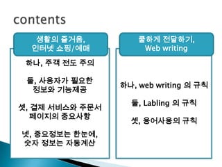 contents생활의 즐거움,인터넷 쇼핑/예매쿨하게 전달하기,Web writing하나, 주객 전도 주의둘, 사용자가 필요한 정보와 기능제공셋, 결제 서비스와 주문서 페이지의중요사항넷, 중요정보는 한눈에,숫자 정보는 자동계산하나, web writing 의 규칙둘, Labling의 규칙셋, 용어사용의 규칙