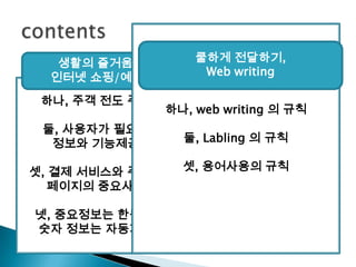 contents하나, web writing 의 규칙둘, Labling의 규칙셋, 용어사용의 규칙쿨하게 전달하기,Web writing생활의 즐거움,인터넷 쇼핑/예매하나, 주객 전도 주의둘, 사용자가 필요한 정보와 기능제공셋, 결제 서비스와 주문서 페이지의중요사항넷, 중요정보는 한눈에,숫자 정보는 자동계산