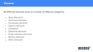 Elements
60 different elements exist in a number of different categories
● Basic Elements
● Advanced elements
● Composite elements
● Options elements
● Containers
● Date/time elements
● Entity reference elements
● Markup elements
● Other elements
 