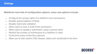 Settings
Webforms have lots of configuration options, some new options include:
● Configure the access rights of a Webform and submissions
● Disable autocompletion of fields
● Disable client-side validation
● Allow users to save a draft of the submission
● Allow users to update a submission using a secure token
● Restrict the number of submissions to a webform in total
● Control the action of the form element
● Allow you to add custom CSS classes, styles and JavaScript to the form
 