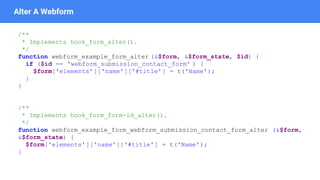 Alter A Webform
/**
* Implements hook_form_alter().
*/
function webform_example_form_alter (&$form, &$form_state, $id) {
if ($id == 'webform_submission_contact_form' ) {
$form['elements']['name']['#title'] = t('Name');
}
}
/**
* Implements hook_form_form-id_alter().
*/
function webform_example_form_webform_submission_contact_form_alter (&$form,
&$form_state) {
$form['elements']['name']['#title'] = t('Name');
}
 