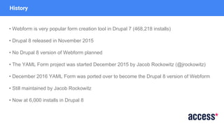 History
• Webform is very popular form creation tool in Drupal 7 (468,218 installs)
• Drupal 8 released in November 2015
• No Drupal 8 version of Webform planned
• The YAML Form project was started December 2015 by Jacob Rockowitz (@jrockowitz)
• December 2016 YAML Form was ported over to become the Drupal 8 version of Webform
• Still maintained by Jacob Rockowitz
• Now at 6,000 installs in Drupal 8
 