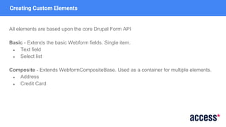 Creating Custom Elements
All elements are based upon the core Drupal Form API
Basic - Extends the basic Webform fields. Single item.
● Text field
● Select list
Composite - Extends WebformCompositeBase. Used as a container for multiple elements.
● Address
● Credit Card
 