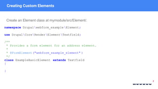 Creating Custom Elements
Create an Element class at mymodule/src/Element/.
namespace Drupalwebform_example Element;
use DrupalCoreRenderElementTextfield;
/**
* Provides a form element for an address element.
*
* @FormElement("webform_example_element" )
*/
class ExampleBasicElement extends Textfield
{
}
 