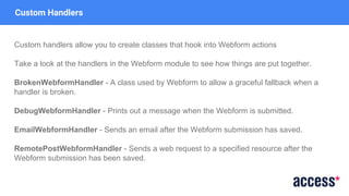 Custom Handlers
Custom handlers allow you to create classes that hook into Webform actions
Take a look at the handlers in the Webform module to see how things are put together.
BrokenWebformHandler - A class used by Webform to allow a graceful fallback when a
handler is broken.
DebugWebformHandler - Prints out a message when the Webform is submitted.
EmailWebformHandler - Sends an email after the Webform submission has saved.
RemotePostWebformHandler - Sends a web request to a specified resource after the
Webform submission has been saved.
 