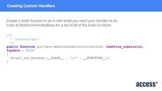 Creating Custom Handlers
Create a hook function to tie in with what you need your handler to do.
Look at WebformHandlerBase for a list of all of the hook functions
/**
* {@inheritdoc}
*/
public function postSave(WebformSubmissionInterface $webform_submission,
$update = TRUE)
{
drupal_set_message (__CLASS__ . '::' . __FUNCTION__);
}
 