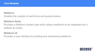 Core Modules
Webform
Enables the creation of web forms and questionnaires.
Webform Node
Provides a Webform content type which allows webforms to be integrated into a
website as nodes.
Webform UI
Provides a user interface for building and maintaining webforms.
 