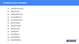 Creating Custom Handlers
● alterElements
● alterForm
● validateForm
● submitForm
● confirmForm
● preCreate
● postCreate
● postLoad
● preSave
● postSave
● preDelete
● postDelete
 