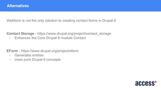 Alternatives
Webform is not the only solution to creating contact forms in Drupal 8
Contact Storage - https://www.drupal.org/project/contact_storage
- Enhances the Core Drupal 8 module Contact
EForm - https://www.drupal.org/project/eform
- Generates entities
- Uses pure Drupal 8 concepts
 