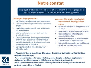 Notre constat
Ces marges de progrès sont :
 La réduction des réunions projet chronophages
 La maîtrise et l’anticipation des actions/livrables
projets
 L’exploitation des standards pour les éléments
qui le permettent
 La préparation en amont de la vie série du
produit développé
 La structuration des activités pour coordonner
en mode agile les activités des contributeurs
 La maîtrise des coûts de développement et des
impact évolution de périmètre
 La responsabilisation des acteurs sur leur
périmètre projet
Un projet/produit se réussit dès les phases amont. Il faut le préparer et
assurer une mise sous contrôle des aléas de développement
Vous avez déjà atteint des résultats
intéressant en développement
mais…
 les bonnes pratiques se sont perdues au fil
du temps,
 Les standards ne sont pas connus ni suivis,
 Les indicateurs ne reflètent pas les
performances réelles,
 Les services impliqués ne parviennent pas
à marcher dans la même direction
 Les activités engendrées par les différents
projets ne sont pas coordonnées
- Vous recherchez la manière de développer de manière optimisée en répondant aux
attentes de votre client
- Vous avez entendu parler des outils Lean, du mode agile et de leurs applications
- Cela vous semble complexe et difficilement applicable à votre activité
- Vous souhaitez maîtriser les écarts entre le planifié et le réalisé pour maintenir sous
contrôle votre « Time to Market »
 