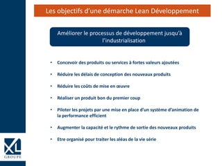 Améliorer le processus de développement jusqu’à
l’industrialisation
Les objectifs d’une démarche Lean Développement
• Concevoir des produits ou services à fortes valeurs ajoutées
• Réduire les délais de conception des nouveaux produits
• Réduire les coûts de mise en œuvre
• Réaliser un produit bon du premier coup
• Piloter les projets par une mise en place d’un système d’animation de
la performance efficient
• Augmenter la capacité et le rythme de sortie des nouveaux produits
• Etre organisé pour traiter les aléas de la vie série
 