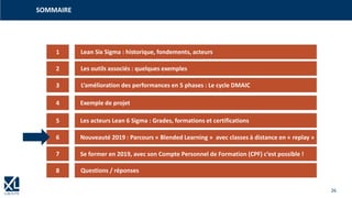 26
SOMMAIRE
1
3
4
5
2
6
7
Lean Six Sigma : historique, fondements, acteurs
Les outils associés : quelques exemples
L‘amélioration des performances en 5 phases : Le cycle DMAIC
Exemple de projet
Les acteurs Lean 6 Sigma : Grades, formations et certifications
Nouveauté 2019 : Parcours « Blended Learning » avec classes à distance en « replay »
Se former en 2019, avec son Compte Personnel de Formation (CPF) c‘est possible !
8 Questions / réponses
 