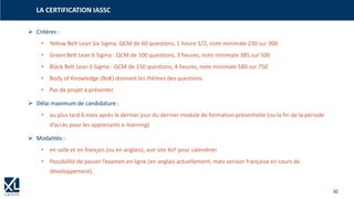 30
➢ Critères :
• Yellow Belt Lean Six Sigma: QCM de 60 questions, 1 heure 1/2, note minimale 230 sur 300
• Green Belt Lean 6 Sigma : QCM de 100 questions, 3 heures, note minimale 385 sur 500
• Black Belt Lean 6 Sigma : QCM de 150 questions, 4 heures, note minimale 580 sur 750
• Body of Knowledge (BoK) donnant les thèmes des questions
• Pas de projet à présenter
➢ Délai maximum de candidature :
• au plus tard 6 mois après le dernier jour du dernier module de formation présentielle (ou la fin de la période
d’accès pour les apprenants e-learning)
➢ Modalités :
• en salle et en français (ou en anglais), voir site XLF pour calendrier
• Possibilité de passer l’examen en ligne (en anglais actuellement, mais version française en cours de
développement).
LA CERTIFICATION IASSC
 