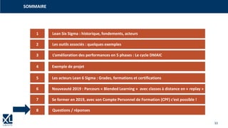 33
SOMMAIRE
1
3
4
5
2
6
7
Lean Six Sigma : historique, fondements, acteurs
Les outils associés : quelques exemples
L‘amélioration des performances en 5 phases : Le cycle DMAIC
Exemple de projet
Les acteurs Lean 6 Sigma : Grades, formations et certifications
Nouveauté 2019 : Parcours « Blended Learning » avec classes à distance en « replay »
Se former en 2019, avec son Compte Personnel de Formation (CPF) c‘est possible !
8 Questions / réponses
 