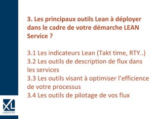 3. Les principaux outils Lean à déployer
dans le cadre de votre démarche LEAN
Service ?
3.1 Les indicateurs Lean (Takt time, RTY..)
3.2 Les outils de description de flux dans
les services
3.3 Les outils visant à optimiser l’efficience
de votre processus
3.4 Les outils de pilotage de vos flux
 