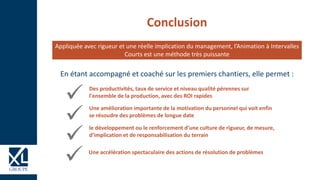 Conclusion
Des productivités, taux de service et niveau qualité pérennes sur
l'ensemble de la production, avec des ROI rapides
Une amélioration importante de la motivation du personnel qui voit enfin
se résoudre des problèmes de longue date
Appliquée avec rigueur et une réelle implication du management, l’Animation à Intervalles
Courts est une méthode très puissante
En étant accompagné et coaché sur les premiers chantiers, elle permet :
le développement ou le renforcement d’une culture de rigueur, de mesure,
d’implication et de responsabilisation du terrain
Une accélération spectaculaire des actions de résolution de problèmes
 