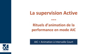 La supervision Active
---
Rituels d’animation de la
performance en mode AIC
AIC = Animation à Intervalle Court
 