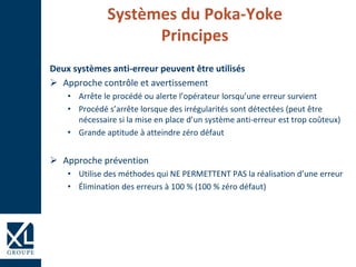 Systèmes du Poka-Yoke
Principes
Deux systèmes anti-erreur peuvent être utilisés
 Approche contrôle et avertissement
• Arrête le procédé ou alerte l’opérateur lorsqu’une erreur survient
• Procédé s’arrête lorsque des irrégularités sont détectées (peut être
nécessaire si la mise en place d’un système anti-erreur est trop coûteux)
• Grande aptitude à atteindre zéro défaut
 Approche prévention
• Utilise des méthodes qui NE PERMETTENT PAS la réalisation d’une erreur
• Élimination des erreurs à 100 % (100 % zéro défaut)
 