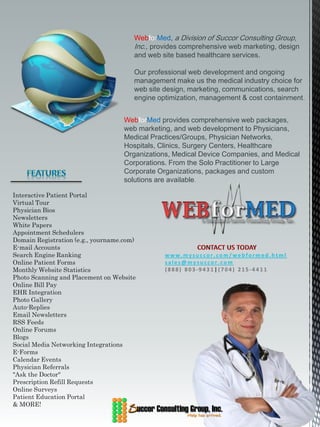 WebforMed, a Division of Succor Consulting Group,
                                       Inc., provides comprehensive web marketing, design
                                       and web site based healthcare services.

                                       Our professional web development and ongoing
                                       management make us the medical industry choice for
                                       web site design, marketing, communications, search
                                       engine optimization, management & cost containment.


                                    WebforMed provides comprehensive web packages,
                                    web marketing, and web development to Physicians,
                                    Medical Practices/Groups, Physician Networks,
                                    Hospitals, Clinics, Surgery Centers, Healthcare
                                    Organizations, Medical Device Companies, and Medical
                                    Corporations. From the Solo Practitioner to Large
                                    Corporate Organizations, packages and custom
                                    solutions are available.

Interactive Patient Portal
Virtual Tour
Physician Bios
Newsletters
White Papers
Appointment Schedulers
Domain Registration (e.g., yourname.com)
E-mail Accounts
Search Engine Ranking                           www.mysuccor.com/webformed.html
Online Patient Forms                            sales@mysuccor.com
Monthly Website Statistics                      (888) 803-9431|(704) 215-4411
Photo Scanning and Placement on Website
Online Bill Pay
EHR Integration
Photo Gallery
Auto-Replies
Email Newsletters
RSS Feeds
Online Forums
Blogs
Social Media Networking Integrations
E-Forms
Calendar Events
Physician Referrals
"Ask the Doctor"
Prescription Refill Requests
Online Surveys
Patient Education Portal
& MORE!
 