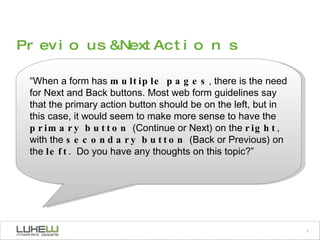 “ When a form has  multiple pages , there is the need for Next and Back buttons. Most web form guidelines say that the primary action button should be on the left, but in this case, it would seem to make more sense to have the  primary button  (Continue or Next) on the  right , with the  secondary button  (Back or Previous) on the  left .  Do you have any thoughts on this topic?” Previous & Next Actions 