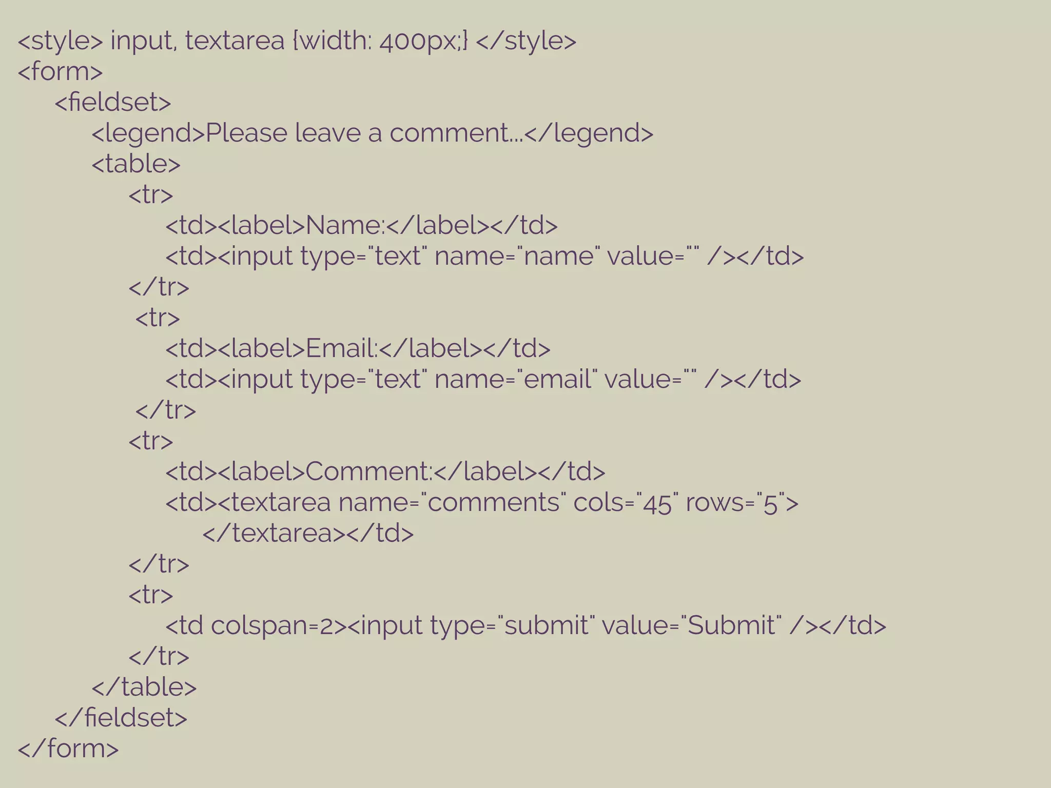 <style> input, textarea {width: 400px;} </style>
<form>
<ﬁeldset>
<legend>Please leave a comment...</legend>
<table>
<tr>
<td><label>Name:</label></td>
<td><input type="text" name="name" value="" /></td>
</tr>
<tr>
<td><label>Email:</label></td>
<td><input type="text" name="email" value="" /></td>
</tr>
<tr>
<td><label>Comment:</label></td>
<td><textarea name="comments" cols="45" rows="5">
</textarea></td>
</tr>
<tr>
<td colspan=2><input type="submit" value="Submit" /></td>
</tr>
</table>
</ﬁeldset>
</form>
 