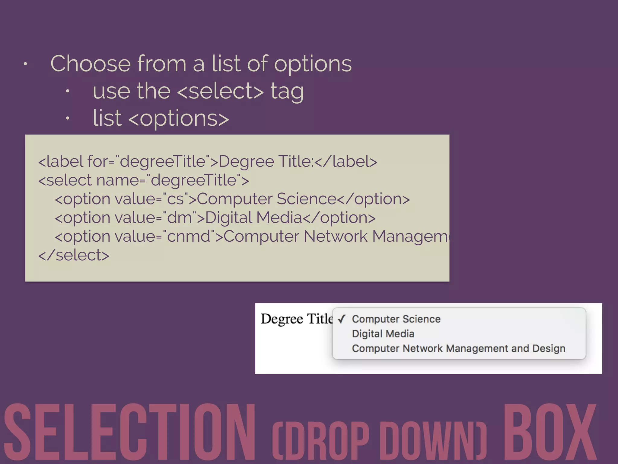 • Choose from a list of options
• use the <select> tag
• list <options>
Selection (drop down) Box
<label for="degreeTitle">Degree Title:</label> 
<select name="degreeTitle"> 
<option value="cs">Computer Science</option> 
<option value="dm">Digital Media</option> 
<option value="cnmd">Computer Network Management and Design</option
</select>
 