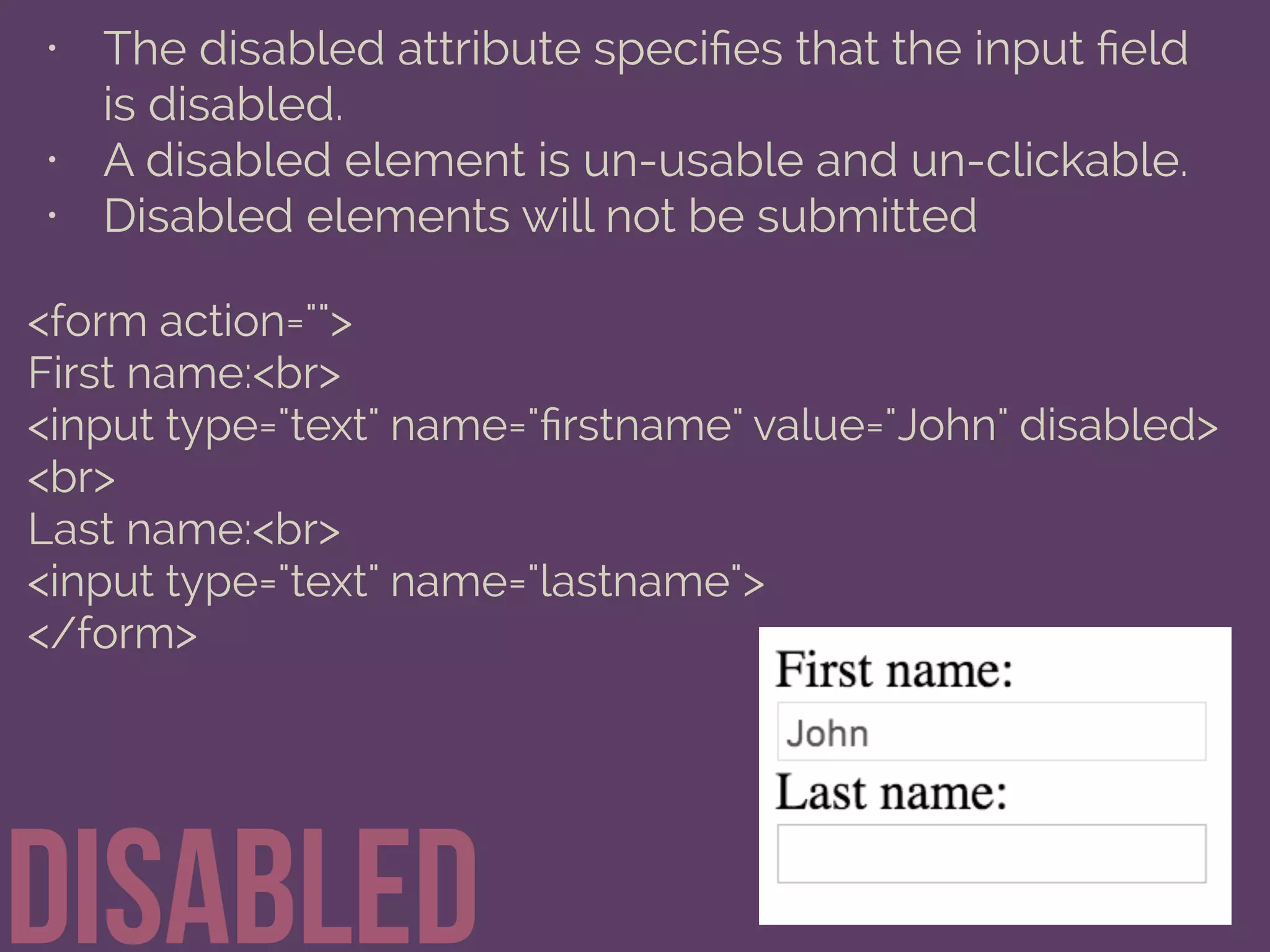 • The disabled attribute speciﬁes that the input ﬁeld
is disabled.
• A disabled element is un-usable and un-clickable.
• Disabled elements will not be submitted
Disabled
<form action="">
First name:<br>
<input type="text" name="ﬁrstname" value="John" disabled>
<br>
Last name:<br>
<input type="text" name="lastname">
</form>
 