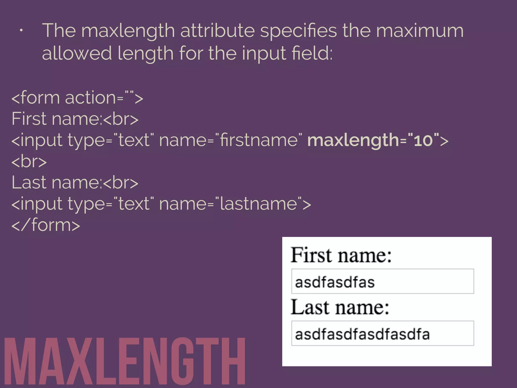• The maxlength attribute speciﬁes the maximum
allowed length for the input ﬁeld:
maxlength
<form action="">
First name:<br>
<input type="text" name="ﬁrstname" maxlength="10">
<br>
Last name:<br>
<input type="text" name="lastname">
</form>
 