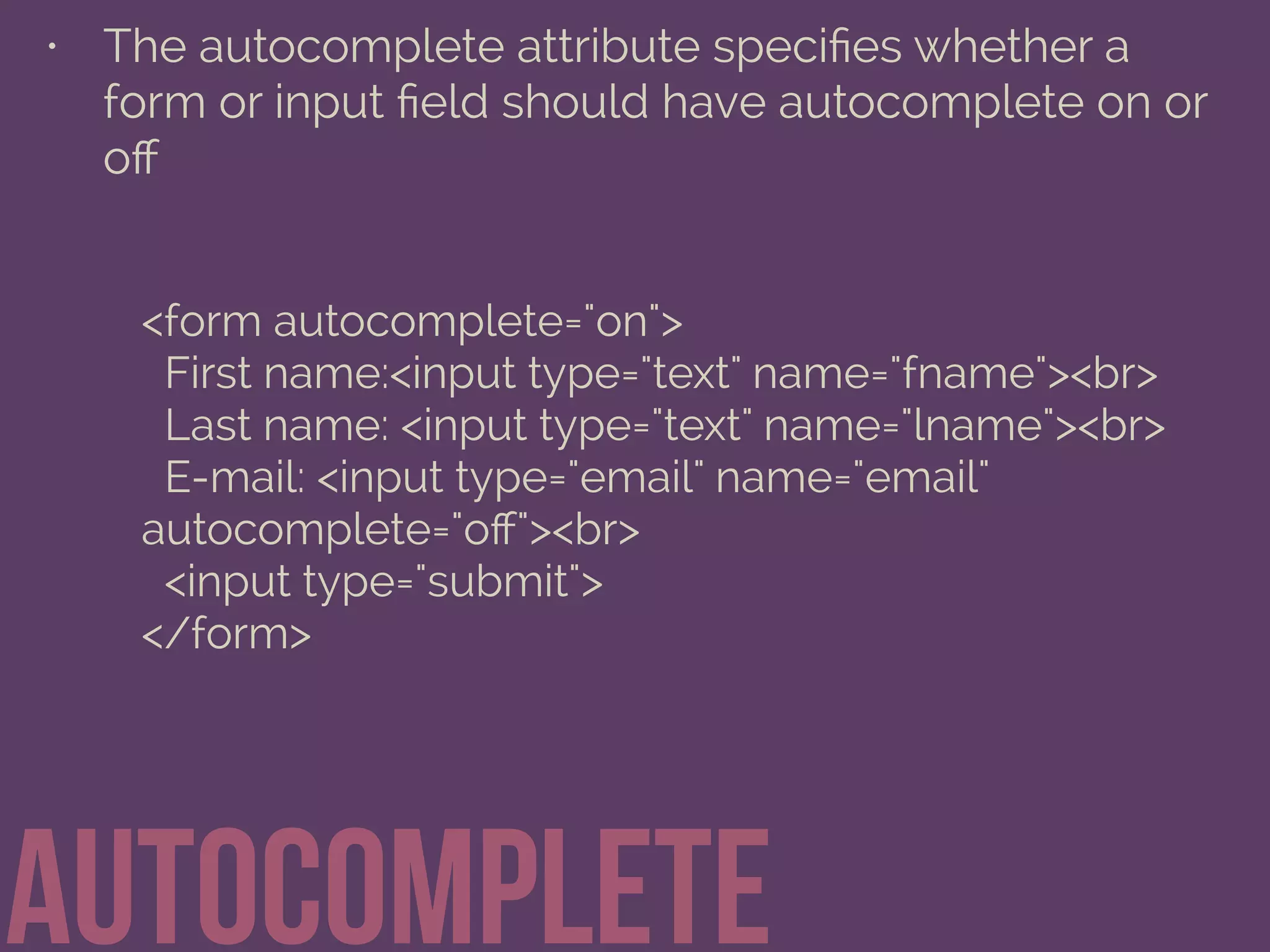 • The autocomplete attribute speciﬁes whether a
form or input ﬁeld should have autocomplete on or
oﬀ
autocomplete
<form autocomplete="on">
First name:<input type="text" name="fname"><br>
Last name: <input type="text" name="lname"><br>
E-mail: <input type="email" name="email"
autocomplete="oﬀ"><br>
<input type="submit">
</form>
 