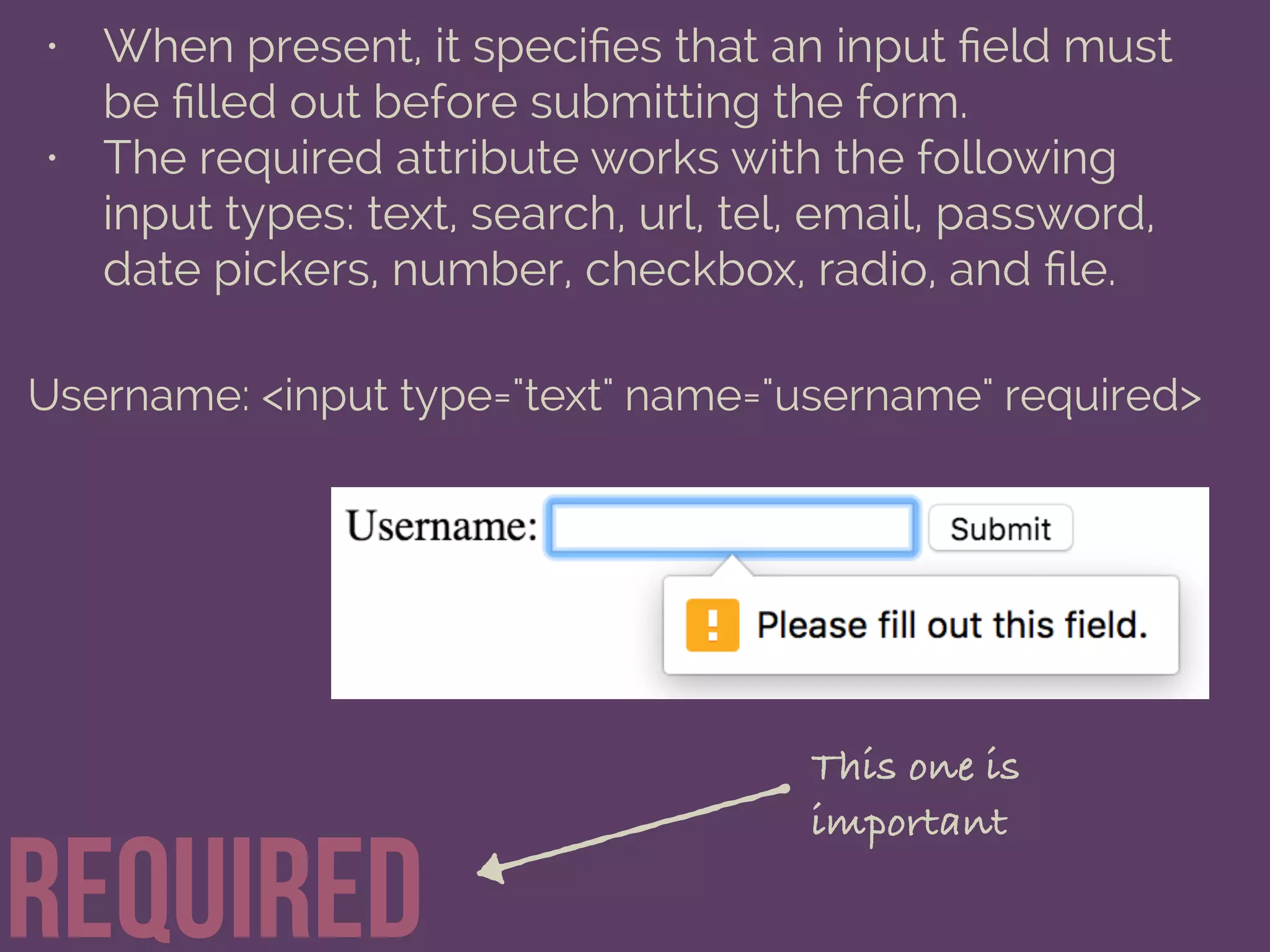 required
• When present, it speciﬁes that an input ﬁeld must
be ﬁlled out before submitting the form.
• The required attribute works with the following
input types: text, search, url, tel, email, password,
date pickers, number, checkbox, radio, and ﬁle.
Username: <input type="text" name="username" required>
This one is
important
 