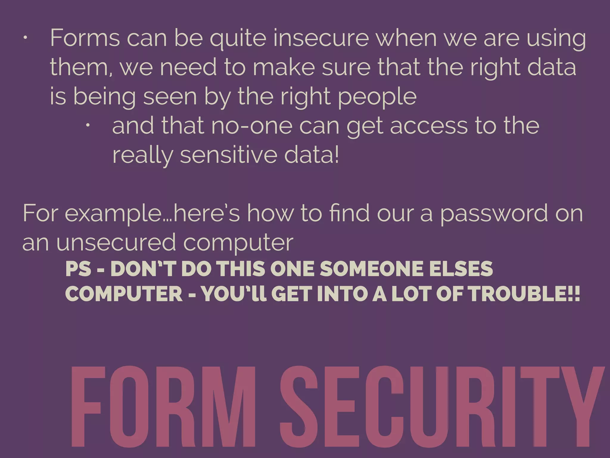 form security
• Forms can be quite insecure when we are using
them, we need to make sure that the right data
is being seen by the right people
• and that no-one can get access to the
really sensitive data!
For example…here’s how to ﬁnd our a password on
an unsecured computer
PS - DON’T DO THIS ONE SOMEONE ELSES
COMPUTER - YOU’ll GET INTO A LOT OF TROUBLE!!
 